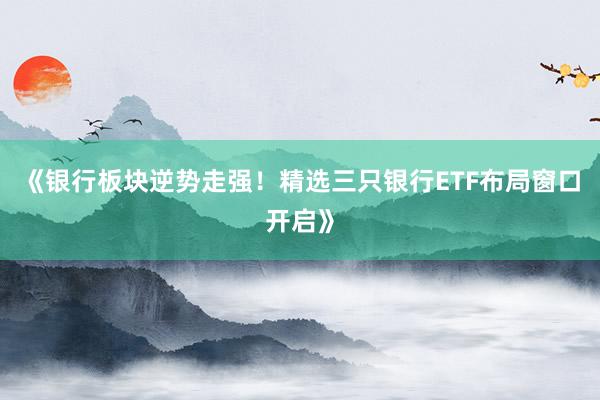 《银行板块逆势走强！精选三只银行ETF布局窗口开启》