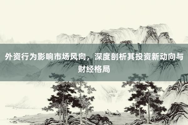 外资行为影响市场风向，深度剖析其投资新动向与财经格局