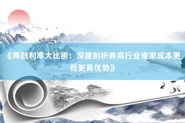 《两融利率大比拼：深度剖析券商行业谁家成本更低更具优势》