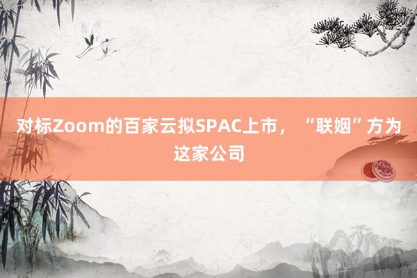 对标Zoom的百家云拟SPAC上市， “联姻”方为这家公司