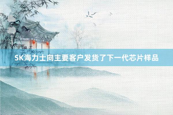 SK海力士向主要客户发货了下一代芯片样品