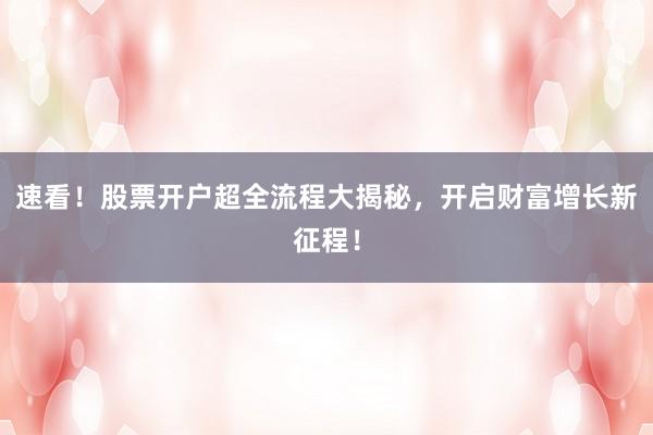 速看！股票开户超全流程大揭秘，开启财富增长新征程！