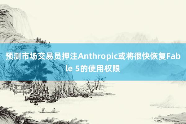 预测市场交易员押注Anthropic或将很快恢复Fable 5的使用权限