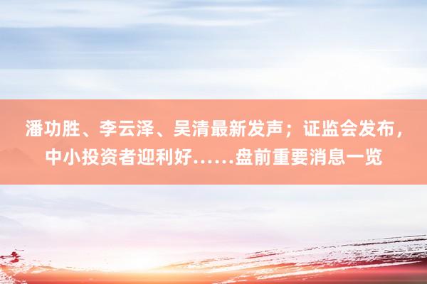 潘功胜、李云泽、吴清最新发声；证监会发布，中小投资者迎利好……盘前重要消息一览