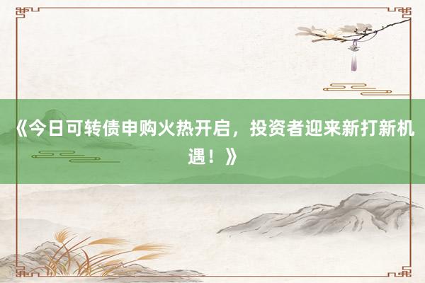 《今日可转债申购火热开启，投资者迎来新打新机遇！》