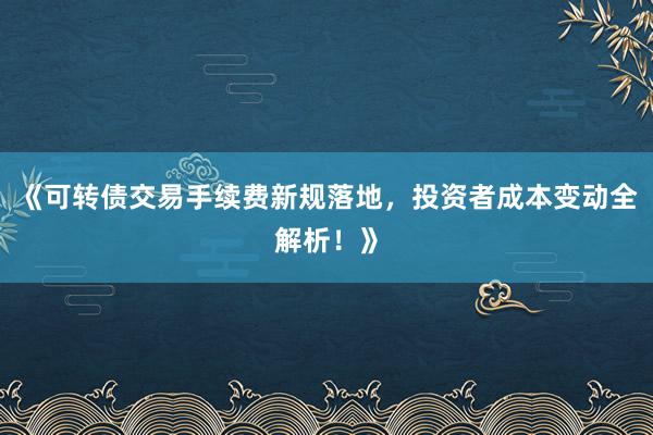 《可转债交易手续费新规落地，投资者成本变动全解析！》
