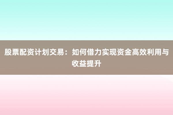 股票配资计划交易：如何借力实现资金高效利用与收益提升