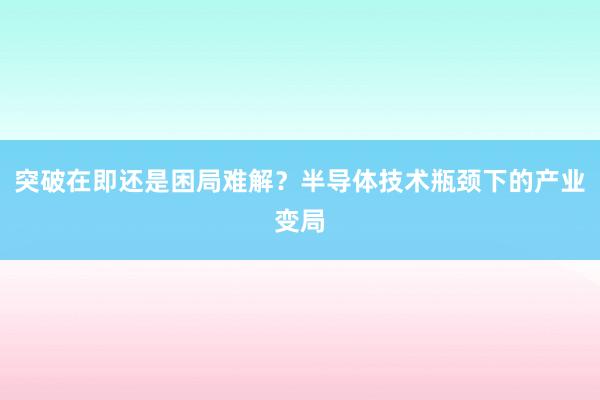 突破在即还是困局难解？半导体技术瓶颈下的产业变局