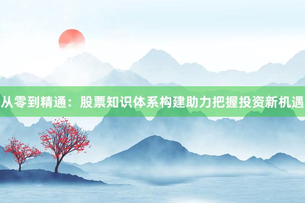 从零到精通：股票知识体系构建助力把握投资新机遇