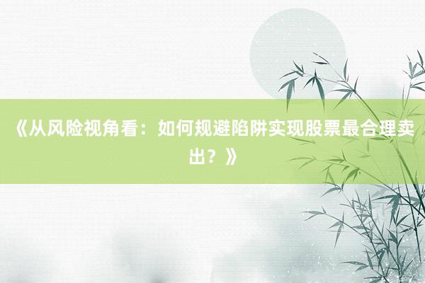 《从风险视角看：如何规避陷阱实现股票最合理卖出？》