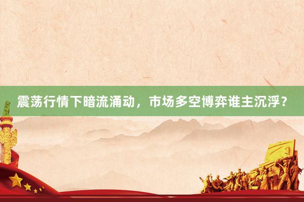 震荡行情下暗流涌动，市场多空博弈谁主沉浮？