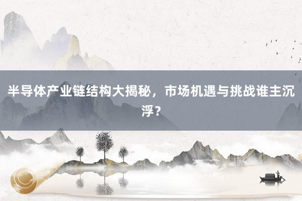 半导体产业链结构大揭秘，市场机遇与挑战谁主沉浮？