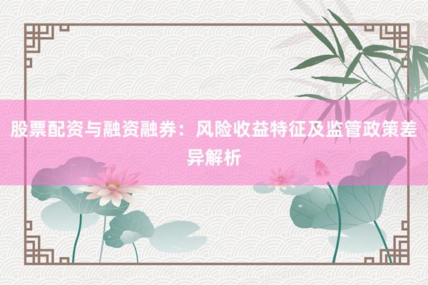 股票配资与融资融券：风险收益特征及监管政策差异解析