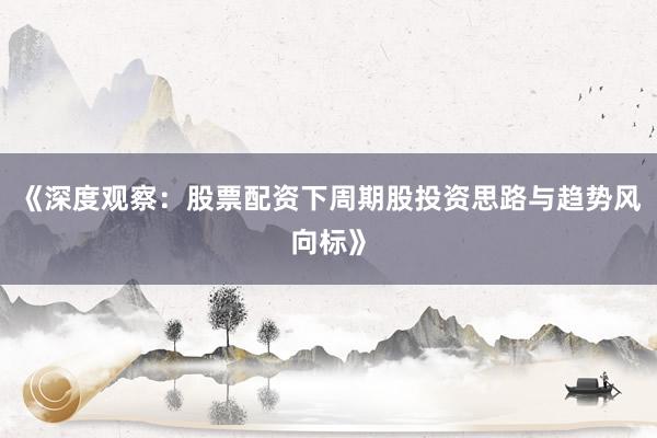 《深度观察：股票配资下周期股投资思路与趋势风向标》