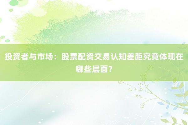 投资者与市场：股票配资交易认知差距究竟体现在哪些层面？