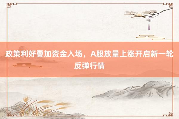 政策利好叠加资金入场,A股放量上涨开启新一轮反弹行情