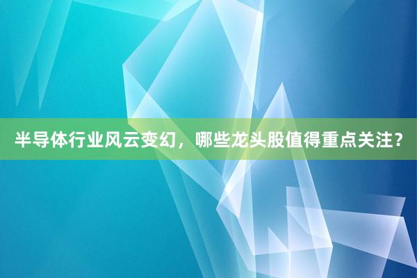 半导体行业风云变幻，哪些龙头股值得重点关注？