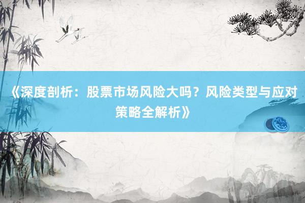 《深度剖析：股票市场风险大吗？风险类型与应对策略全解析》