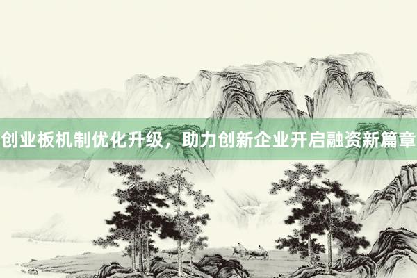 创业板机制优化升级，助力创新企业开启融资新篇章