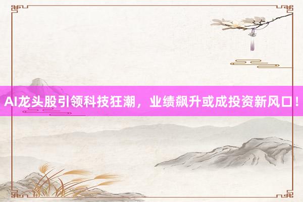 AI龙头股引领科技狂潮，业绩飙升或成投资新风口！