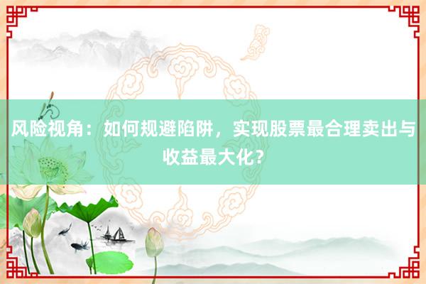 风险视角：如何规避陷阱，实现股票最合理卖出与收益最大化？