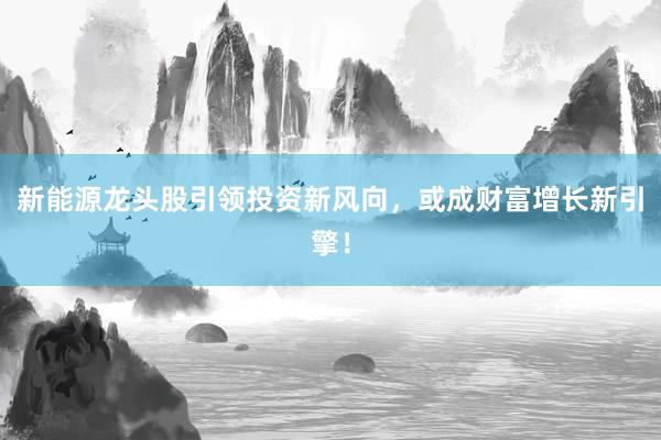 新能源龙头股引领投资新风向，或成财富增长新引擎！