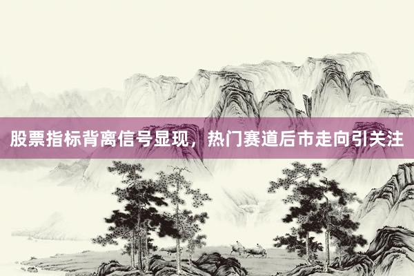 股票指标背离信号显现，热门赛道后市走向引关注