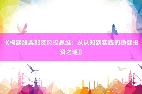 《构建股票配资风控思维：从认知到实践的稳健投资之道》