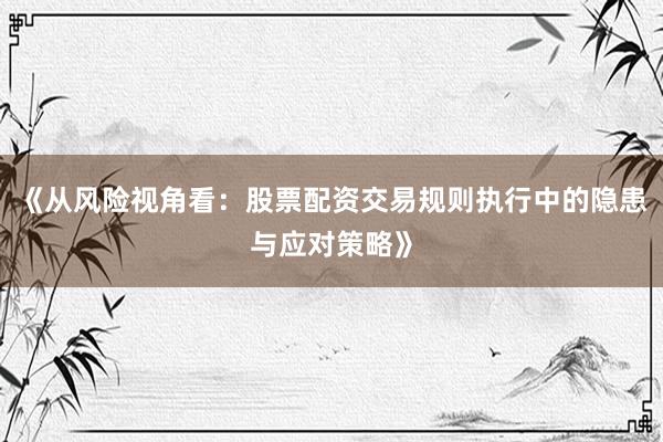 《从风险视角看：股票配资交易规则执行中的隐患与应对策略》
