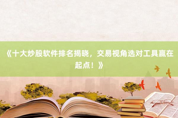 《十大炒股软件排名揭晓，交易视角选对工具赢在起点！》