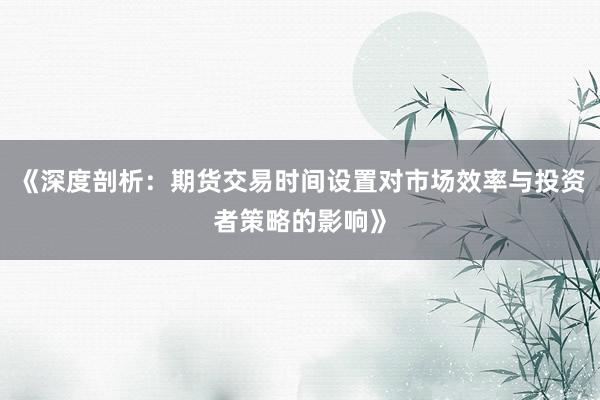 《深度剖析：期货交易时间设置对市场效率与投资者策略的影响》