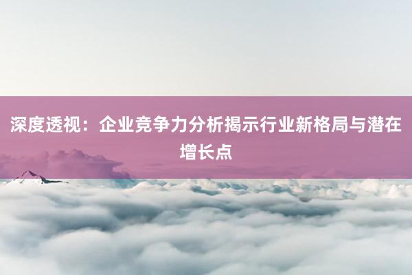 深度透视：企业竞争力分析揭示行业新格局与潜在增长点