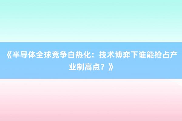 《半导体全球竞争白热化：技术博弈下谁能抢占产业制高点？》