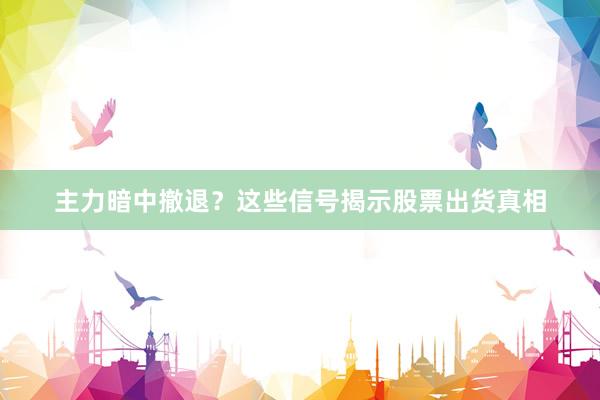主力暗中撤退？这些信号揭示股票出货真相