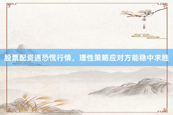 股票配资遇恐慌行情，理性策略应对方能稳中求胜