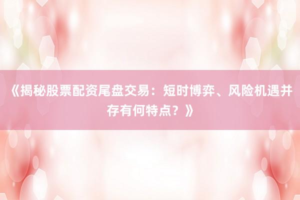 《揭秘股票配资尾盘交易：短时博弈、风险机遇并存有何特点？》
