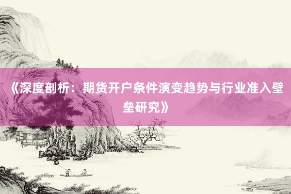 《深度剖析：期货开户条件演变趋势与行业准入壁垒研究》