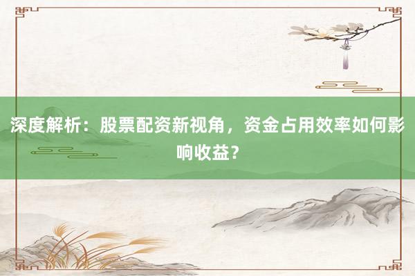 深度解析：股票配资新视角，资金占用效率如何影响收益？