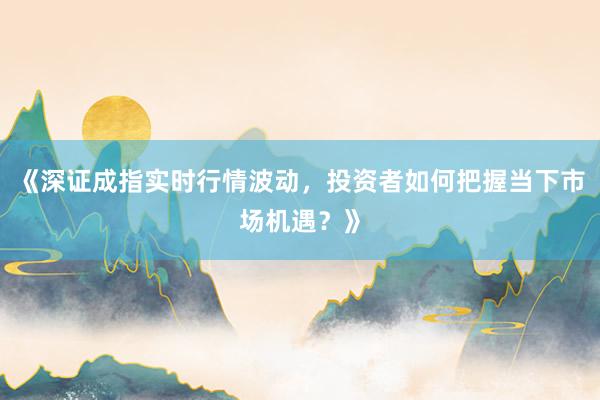 《深证成指实时行情波动，投资者如何把握当下市场机遇？》