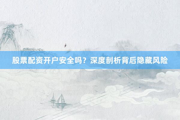 股票配资开户安全吗？深度剖析背后隐藏风险