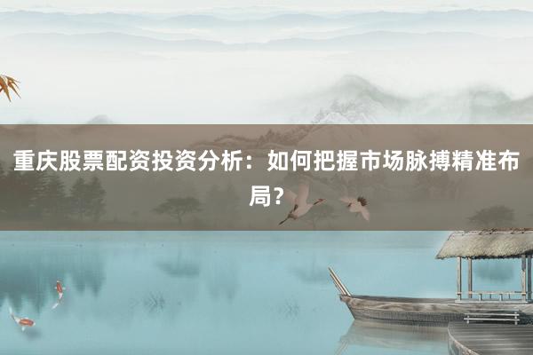 重庆股票配资投资分析：如何把握市场脉搏精准布局？