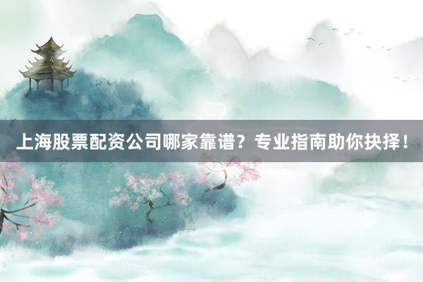 上海股票配资公司哪家靠谱？专业指南助你抉择！