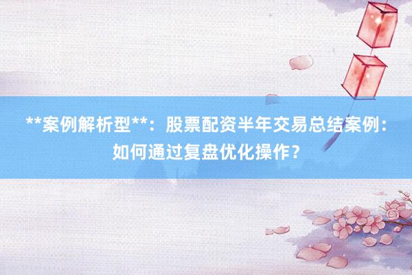 **案例解析型**：股票配资半年交易总结案例：如何通过复盘优化操作？