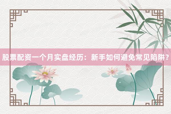 股票配资一个月实盘经历：新手如何避免常见陷阱？