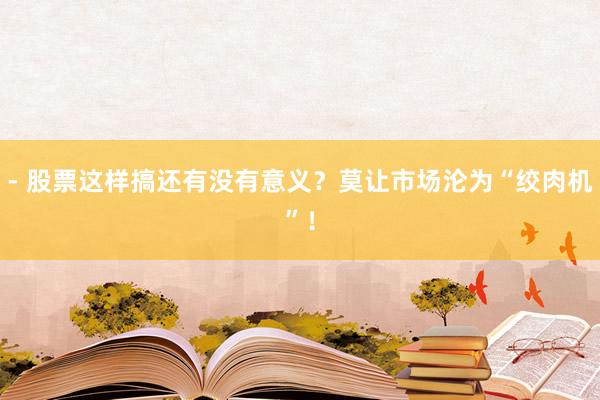 - 股票这样搞还有没有意义？莫让市场沦为“绞肉机”！