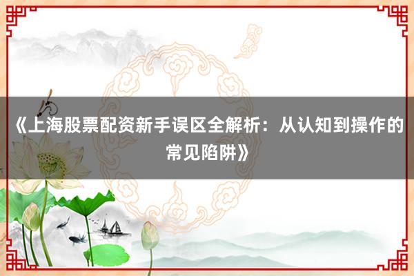 《上海股票配资新手误区全解析：从认知到操作的常见陷阱》