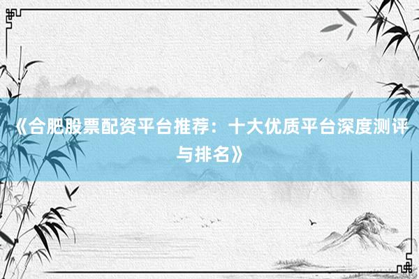 《合肥股票配资平台推荐：十大优质平台深度测评与排名》