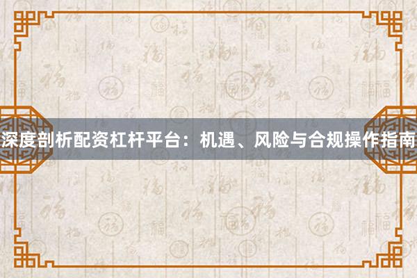 深度剖析配资杠杆平台：机遇、风险与合规操作指南