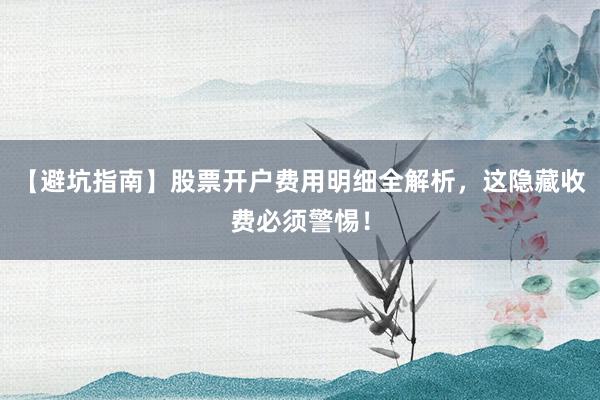 【避坑指南】股票开户费用明细全解析，这隐藏收费必须警惕！