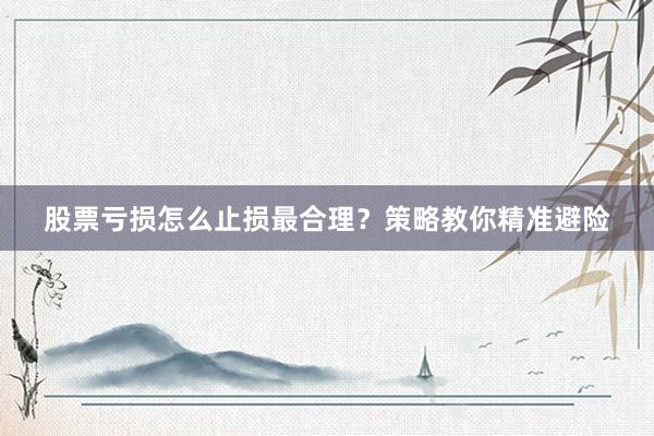 股票亏损怎么止损最合理？策略教你精准避险